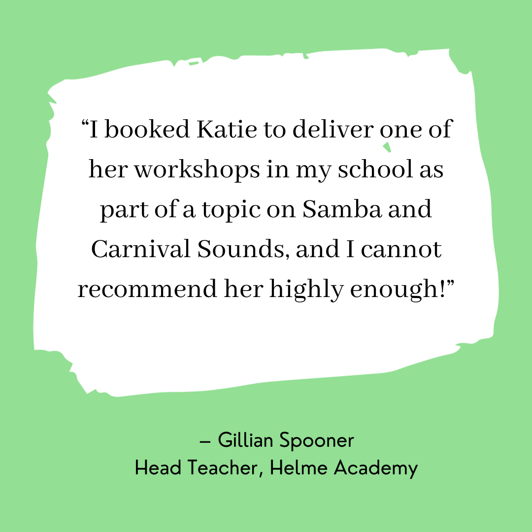 Picture I booked Katie to delivered one of her workshops in my school as part of a topic on Samba and Carnival Sounds, and I cannot recommend her highly enough! – Gillian Spooner Head Teacher, Helme Academy