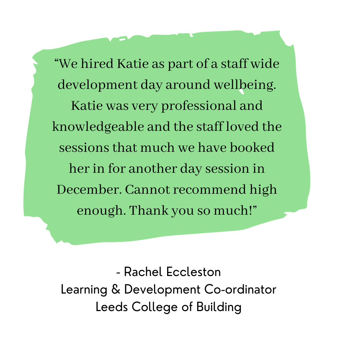 Picture “We hired Katie as part of a staff wide development day around wellbeing. Katie was very professional and knowledgeable and the staff loved the sessions that much we have booked her in for another day session in December. Cannot recommend high enough. Thank you so much!” - Rachel Eccleston Learning & Development Co-ordinator Leeds College of Building