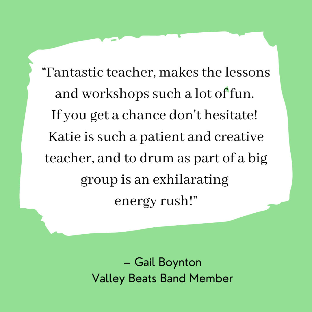 Picture “Fantastic teacher, makes the lessons and workshops such a lot of fun.  If you get a chance don't hesitate!  Katie is such a patient and creative teacher, and to drum as part of a big group is an exhilarating  energy rush!” – Gail Boynton Valley Beats Band Member